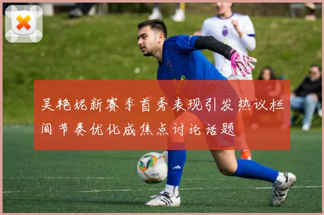 吴艳妮新赛季首秀表现引发热议栏间节奏优化成焦点讨论话题