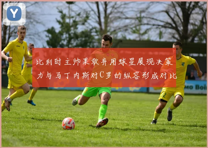 比利时主帅果敢弃用球星展现决策力与马丁内斯对C罗的纵容形成对比
