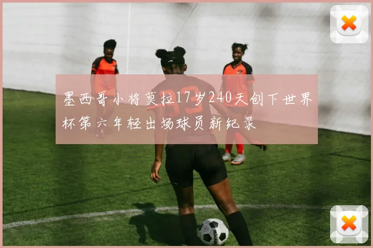 墨西哥小将莫拉17岁240天创下世界杯第六年轻出场球员新纪录