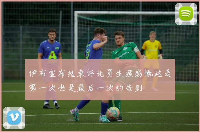 伊布宣布结束评论员生涯感慨这是第一次也是最后一次的告别