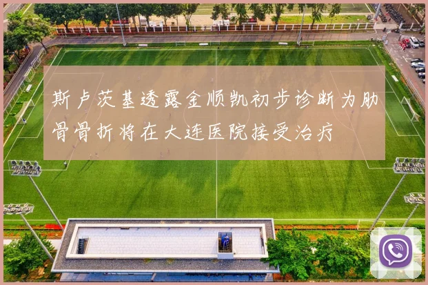 斯卢茨基透露金顺凯初步诊断为肋骨骨折将在大连医院接受治疗