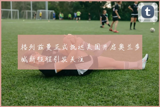格列兹曼正式抵达美国开启奥兰多城新征程引发关注
