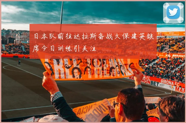 日本队前往达拉斯备战久保建英缺席今日训练引关注