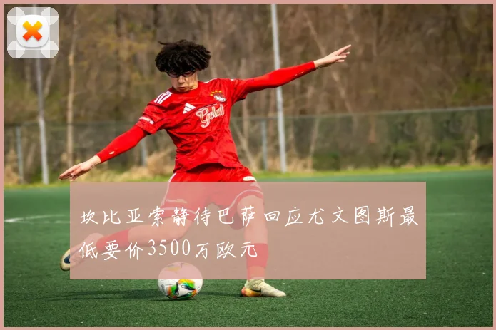 坎比亚索静待巴萨回应尤文图斯最低要价3500万欧元