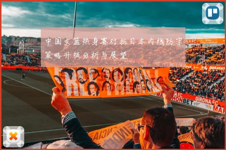 中国女篮热身赛对抗日本内线防守策略升级分析与展望