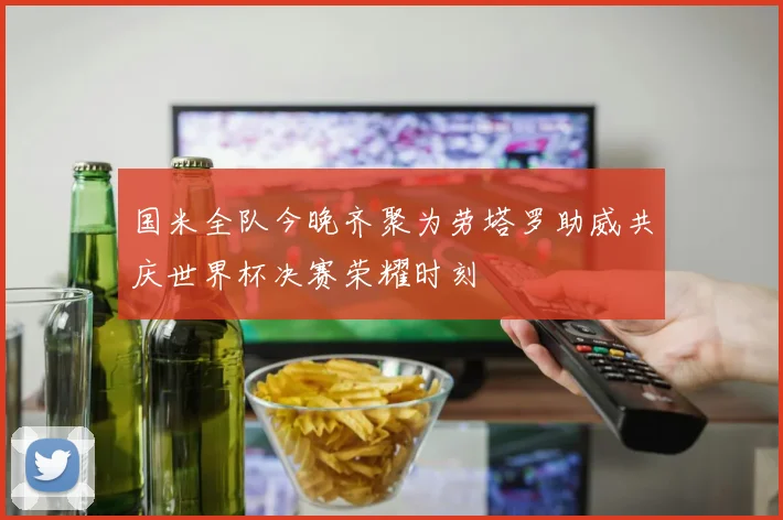 国米全队今晚齐聚为劳塔罗助威共庆世界杯决赛荣耀时刻