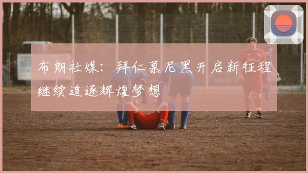布朗社媒：拜仁慕尼黑开启新征程继续追逐辉煌梦想